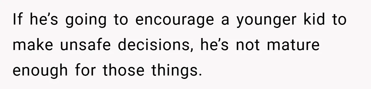 If he’s going to encourage a younger kid to make unsafe decisions, he’s not mature enough for those things.