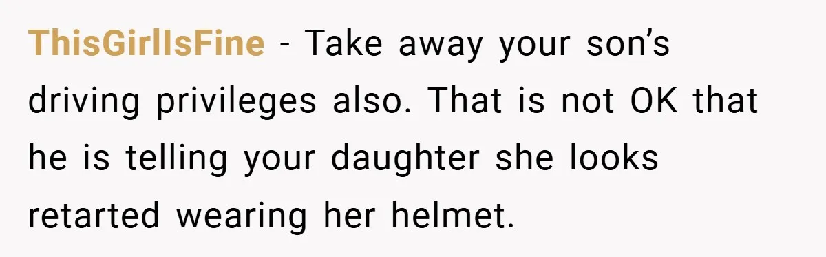 ThisGirlIsFine − Take away your son’s driving privileges also. That is not OK that he is telling your daughter she looks retarted wearing her helmet.