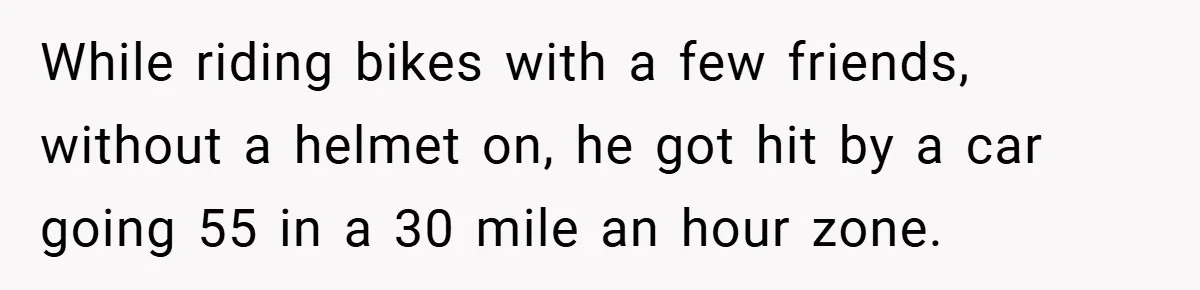 While riding bikes with a few friends, without a helmet on, he got hit by a car going 55 in a 30 mile an hour zone.