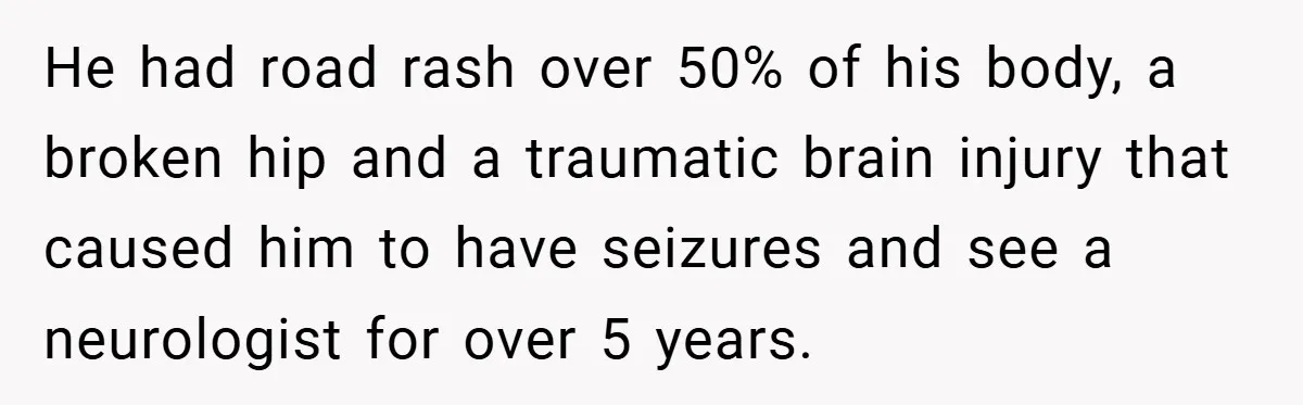 He had road rash over 50% of his body, a broken hip and a traumatic brain injury that caused him to have seizures and see a neurologist for over 5...