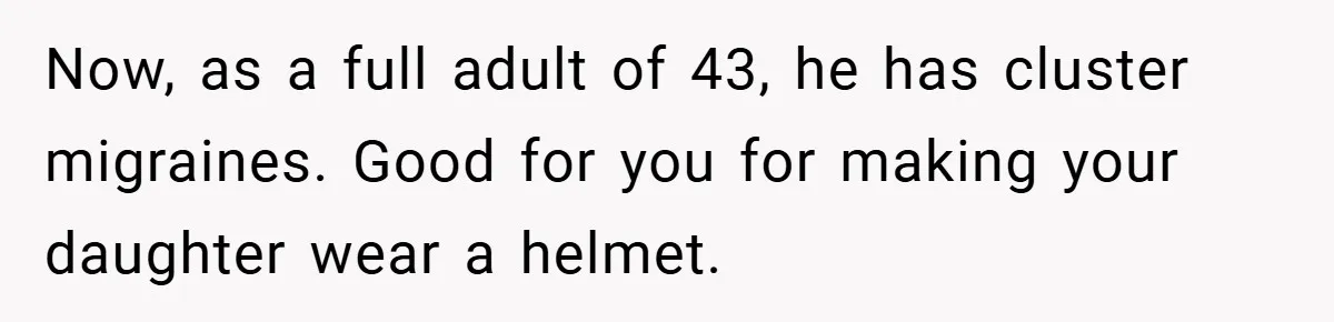 Now, as a full adult of 43, he has cluster migraines. Good for you for making your daughter wear a helmet.