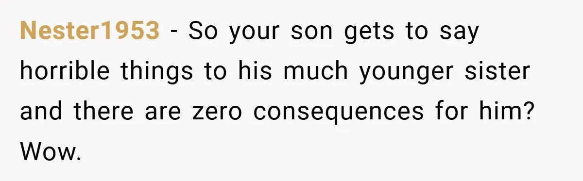 Nester1953 − So your son gets to say horrible things to his much younger sister and there are zero consequences for him? Wow.