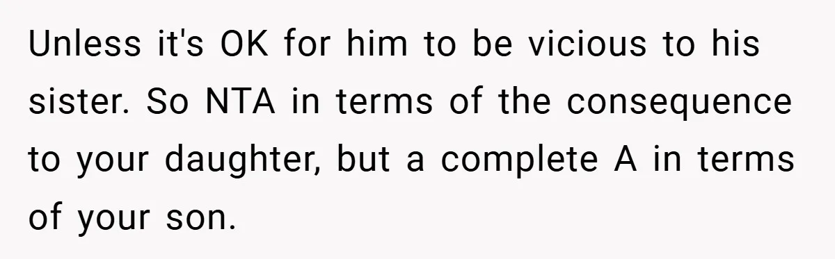 Unless it's OK for him to be vicious to his sister. So NTA in terms of the consequence to your daughter, but a complete A in terms of your son.