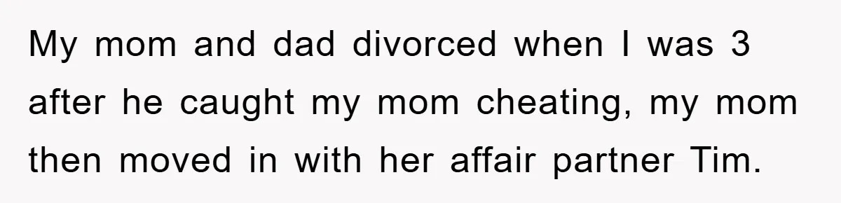 My mom and dad divorced when I was 3 after he caught my mom cheating, my mom then moved in with her affair partner Tim.