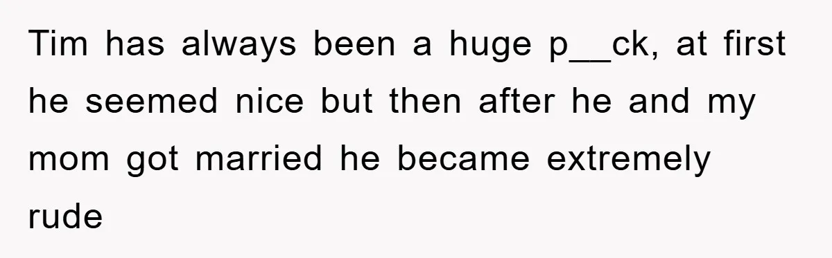 Tim has always been a huge p__ck, at first he seemed nice but then after he and my mom got married he became extremely rude