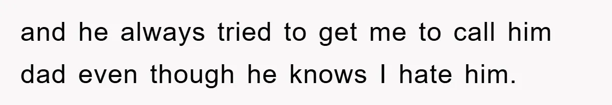 and he always tried to get me to call him dad even though he knows I hate him.