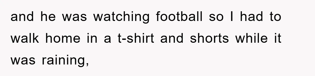 and he was watching football so I had to walk home in a t-shirt and shorts while it was raining,