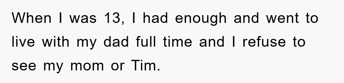 When I was 13, I had enough and went to live with my dad full time and I refuse to see my mom or Tim.