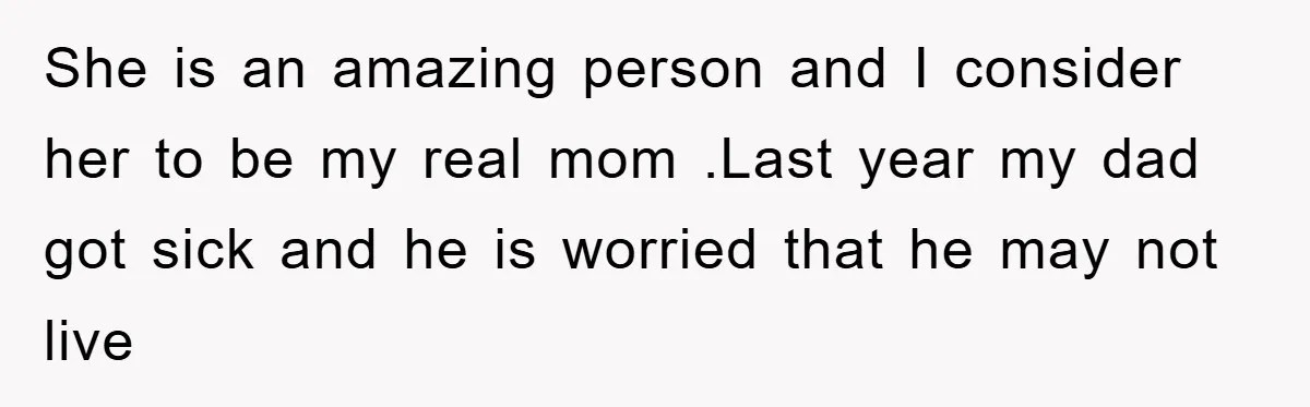 She is an amazing person and I consider her to be my real mom .Last year my dad got sick and he is worried that he may not live