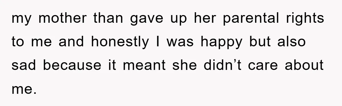 my mother than gave up her parental rights to me and honestly I was happy but also sad because it meant she didn’t care about me.