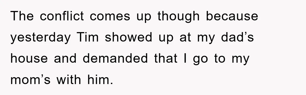 The conflict comes up though because yesterday Tim showed up at my dad’s house and demanded that I go to my mom’s with him.
