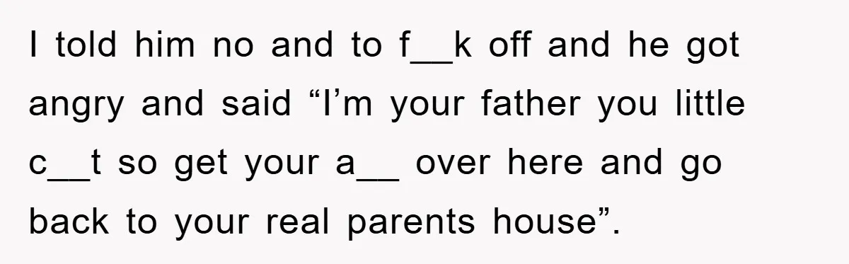 I told him no and to f__k off and he got angry and said “I’m your father you little c__t so get your a__ over here and go back to...