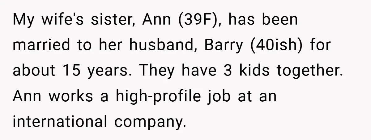 My wife's sister, Ann (39F), has been married to her husband, Barry (40ish) for about 15 years. They have 3 kids together. Ann works a high-profile job at an international...