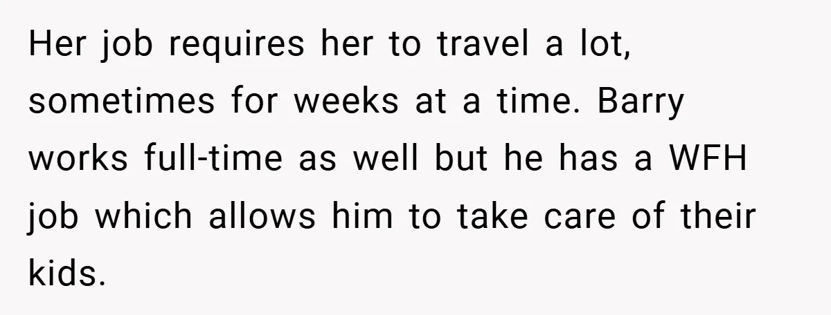Her job requires her to travel a lot, sometimes for weeks at a time. Barry works full-time as well but he has a WFH job which allows him to take...
