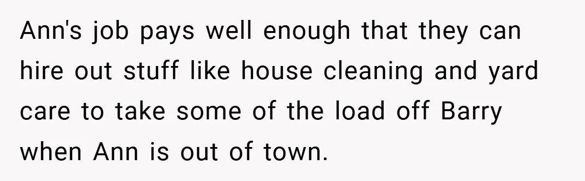 Ann's job pays well enough that they can hire out stuff like house cleaning and yard care to take some of the load off Barry when Ann is out of...