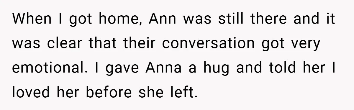 When I got home, Ann was still there and it was clear that their conversation got very emotional. I gave Anna a hug and told her I loved her before...