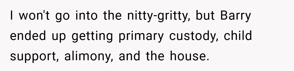 I won't go into the nitty-gritty, but Barry ended up getting primary custody, child support, alimony, and the house.