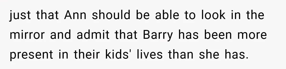 just that Ann should be able to look in the mirror and admit that Barry has been more present in their kids' lives than she has.