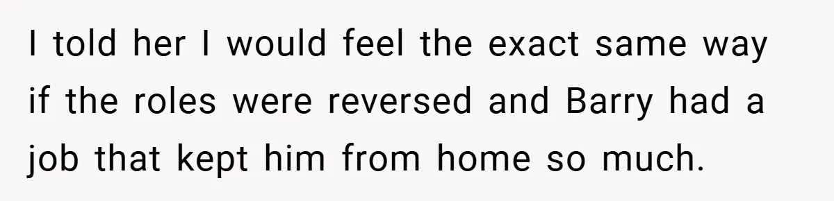 I told her I would feel the exact same way if the roles were reversed and Barry had a job that kept him from home so much.