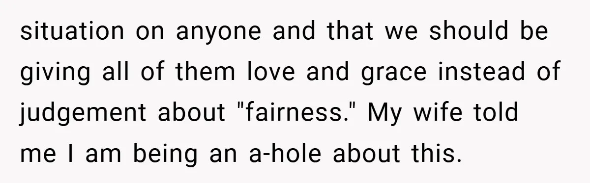 situation on anyone and that we should be giving all of them love and grace instead of judgement about "fairness." My wife told me I am being an a-hole about...
