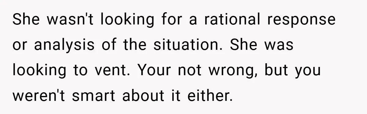 She wasn't looking for a rational response or analysis of the situation. She was looking to vent. Your not wrong, but you weren't smart about it either.