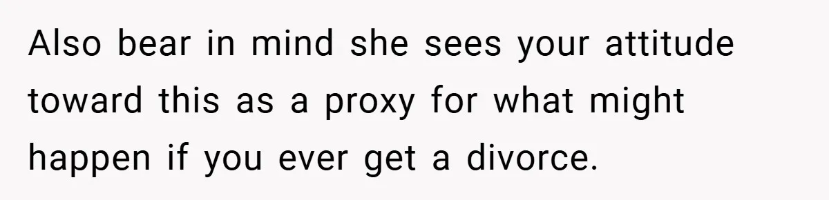 Also bear in mind she sees your attitude toward this as a proxy for what might happen if you ever get a divorce.