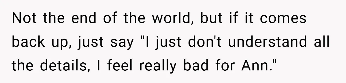 Not the end of the world, but if it comes back up, just say "I just don't understand all the details, I feel really bad for Ann."
