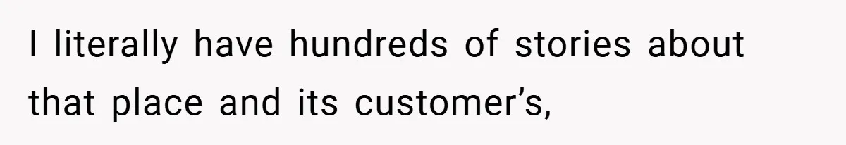 I literally have hundreds of stories about that place and its customer’s,