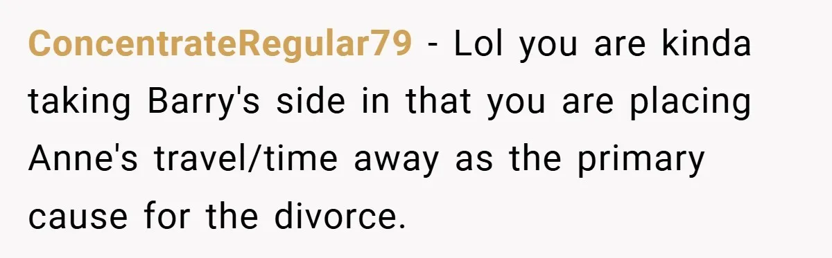 ConcentrateRegular79 − Lol you are kinda taking Barry's side in that you are placing Anne's travel/time away as the primary cause for the divorce.