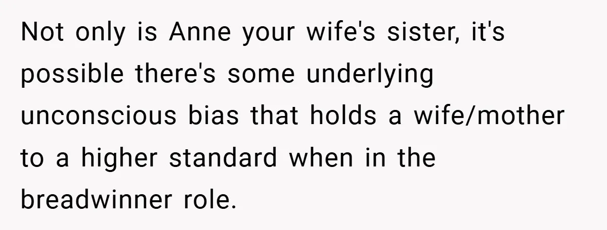Not only is Anne your wife's sister, it's possible there's some underlying unconscious bias that holds a wife/mother to a higher standard when in the breadwinner role.