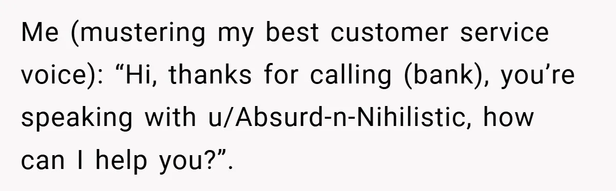 Me (mustering my best customer service voice): “Hi, thanks for calling (bank), you’re speaking with u/Absurd-n-Nihilistic, how can I help you?”.