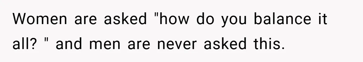 Women are asked "how do you balance it all? " and men are never asked this.
