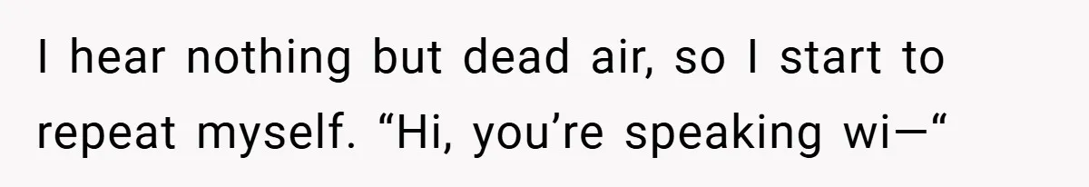 I hear nothing but dead air, so I start to repeat myself. “Hi, you’re speaking wi—“