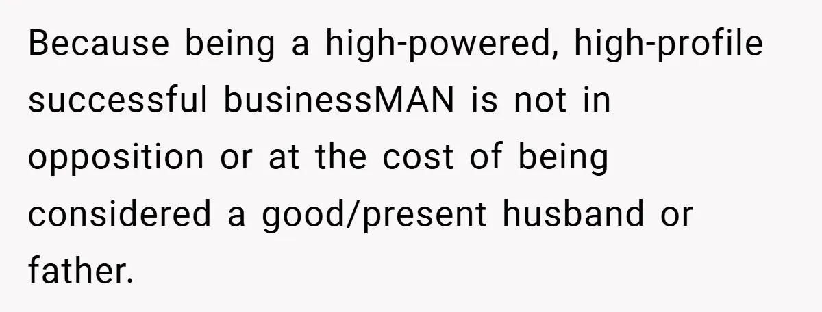 Because being a high-powered, high-profile successful businessMAN is not in opposition or at the cost of being considered a good/present husband or father.
