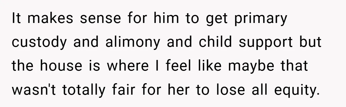 It makes sense for him to get primary custody and alimony and child support but the house is where I feel like maybe that wasn't totally fair for her to...