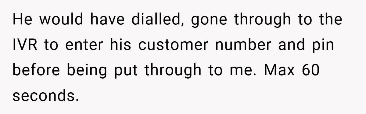 He would have dialled, gone through to the IVR to enter his customer number and pin before being put through to me. Max 60 seconds.