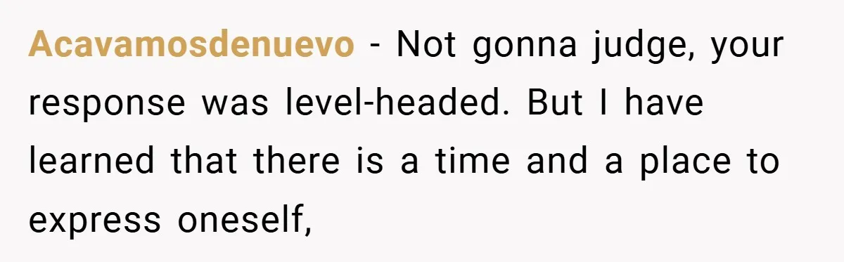 Acavamosdenuevo − Not gonna judge, your response was level-headed. But I have learned that there is a time and a place to express oneself,