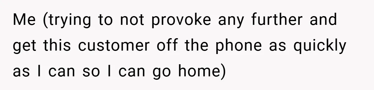Me (trying to not provoke any further and get this customer off the phone as quickly as I can so I can go home)