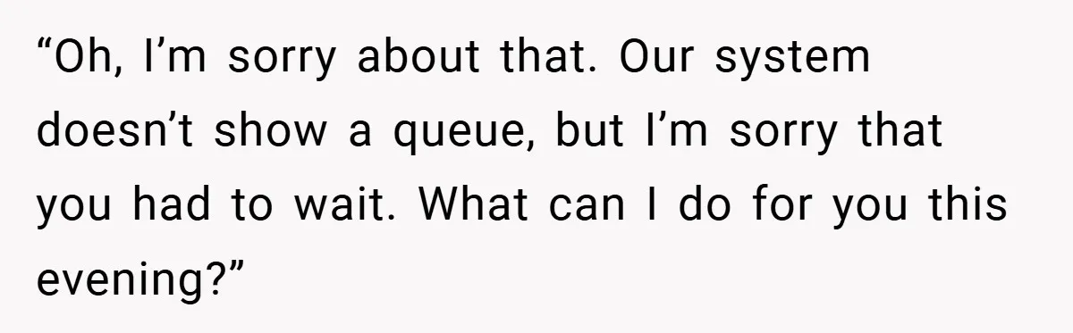 “Oh, I’m sorry about that. Our system doesn’t show a queue, but I’m sorry that you had to wait. What can I do for you this evening?”