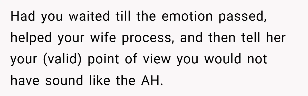 Had you waited till the emotion passed, helped your wife process, and then tell her your (valid) point of view you would not have sound like the AH.