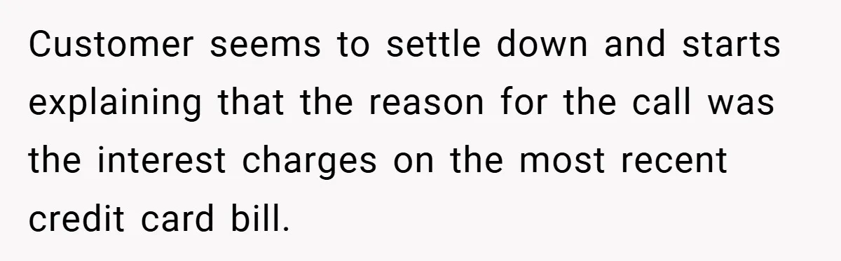 Customer seems to settle down and starts explaining that the reason for the call was the interest charges on the most recent credit card bill.