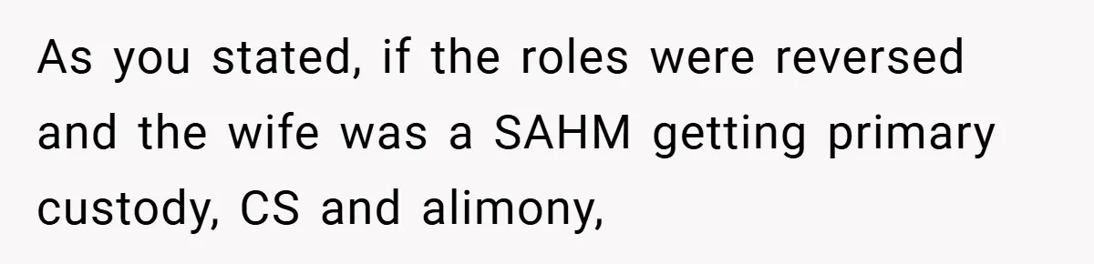 As you stated, if the roles were reversed and the wife was a SAHM getting primary custody, CS and alimony,