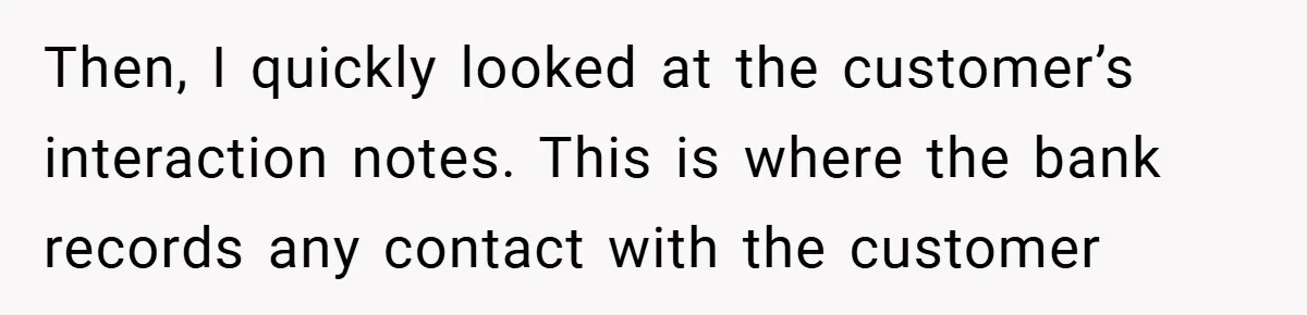 Then, I quickly looked at the customer’s interaction notes. This is where the bank records any contact with the customer