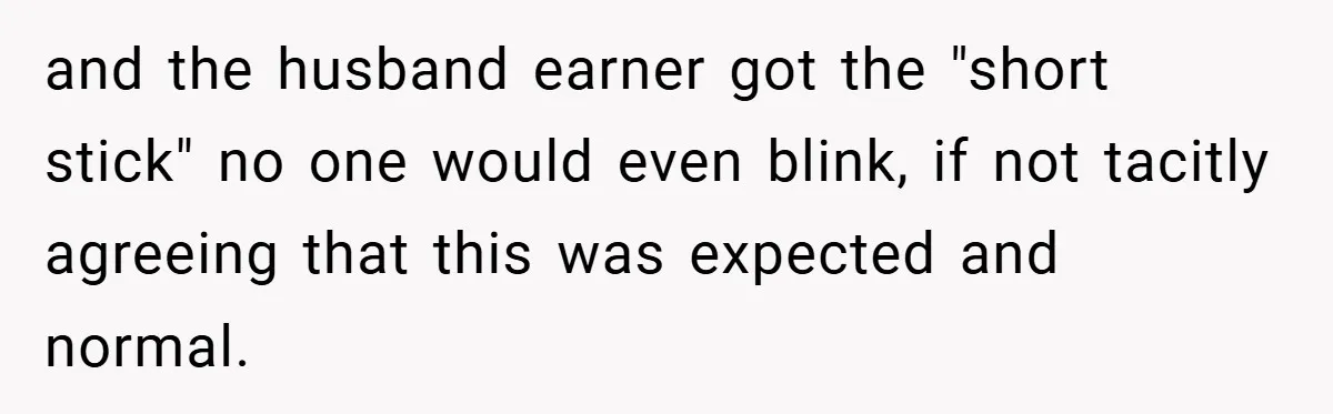 and the husband earner got the "short stick" no one would even blink, if not tacitly agreeing that this was expected and normal.