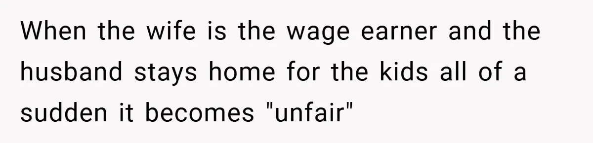 When the wife is the wage earner and the husband stays home for the kids all of a sudden it becomes "unfair"