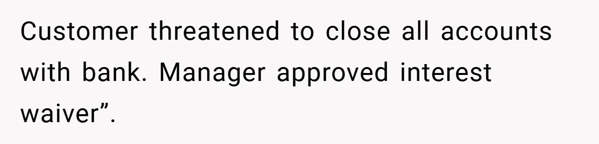 Customer threatened to close all accounts with bank. Manager approved interest waiver”.
