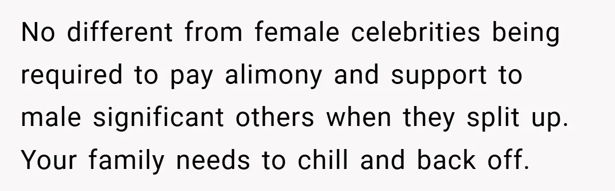 No different from female celebrities being required to pay alimony and support to male significant others when they split up. Your family needs to chill and back off.