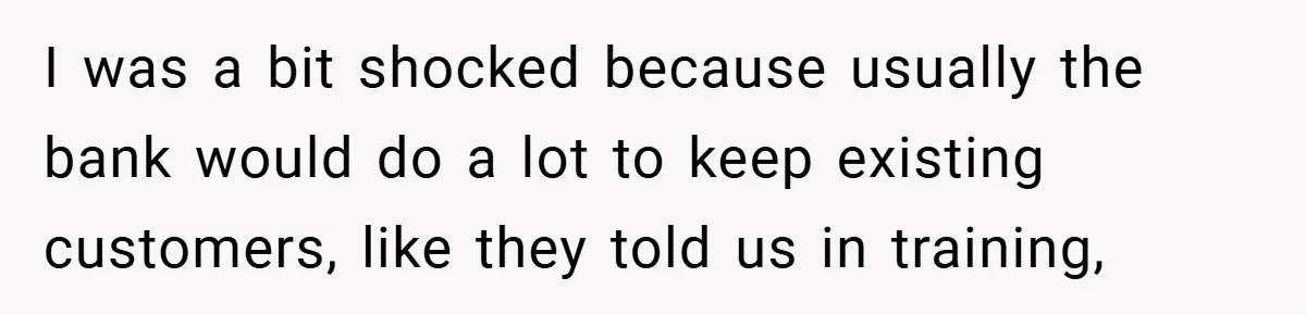 I was a bit shocked because usually the bank would do a lot to keep existing customers, like they told us in training,