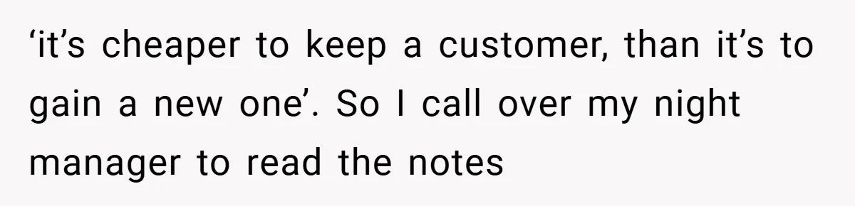 ‘it’s cheaper to keep a customer, than it’s to gain a new one’. So I call over my night manager to read the notes