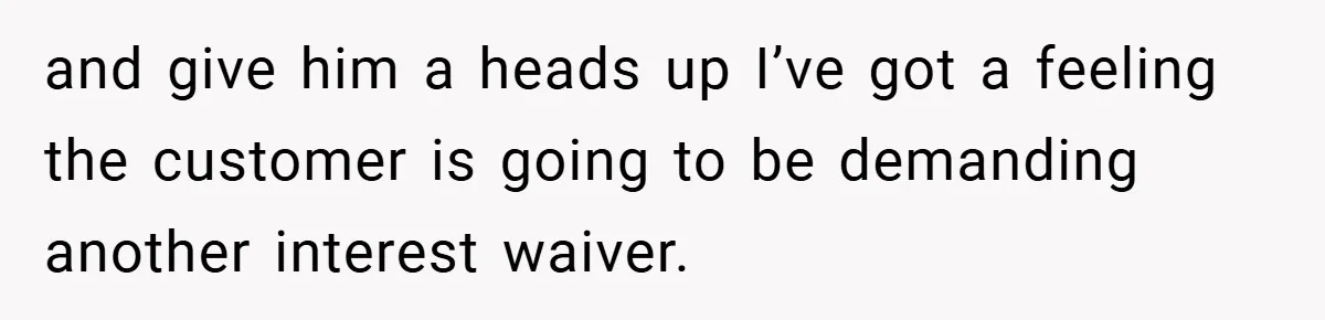and give him a heads up I’ve got a feeling the customer is going to be demanding another interest waiver.
